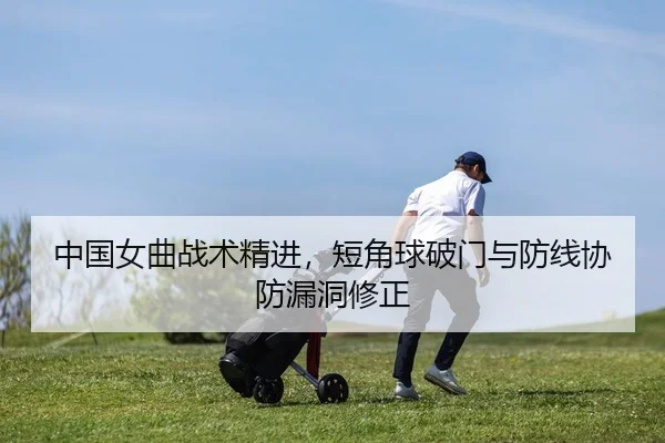 中国女曲战术精进，短角球破门与防线协防漏洞修正